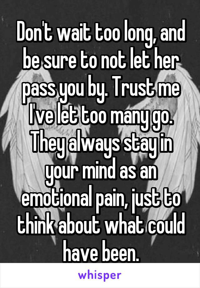 Don't wait too long, and be sure to not let her pass you by. Trust me I've let too many go. They always stay in your mind as an emotional pain, just to think about what could have been.