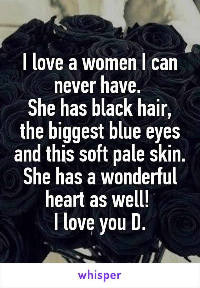 I love a women I can never have. 
She has black hair, the biggest blue eyes and this soft pale skin. She has a wonderful heart as well! 
I love you D.