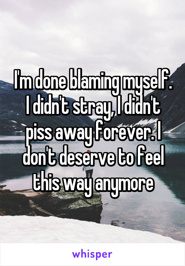 I'm done blaming myself. I didn't stray, I didn't piss away forever. I don't deserve to feel this way anymore