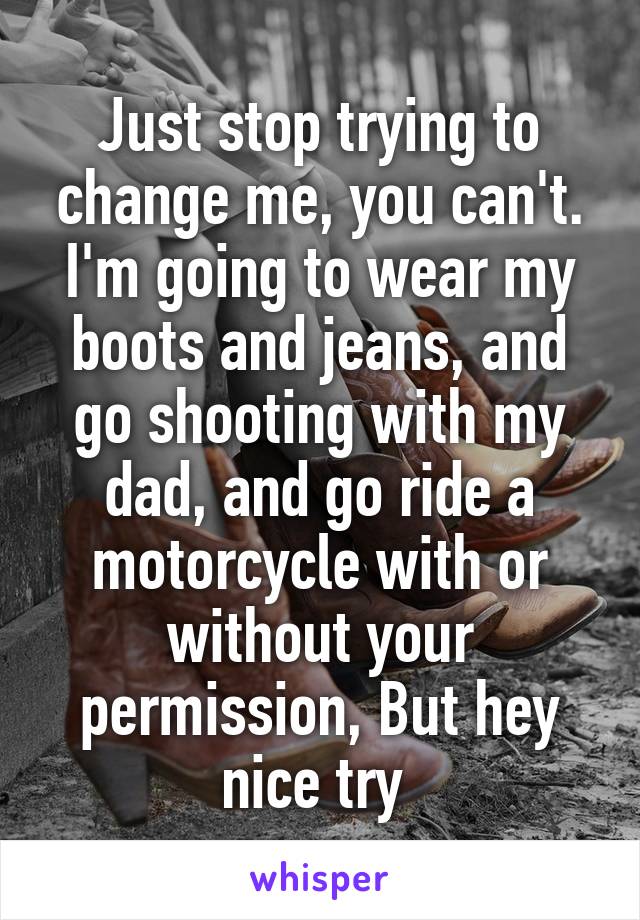 Just stop trying to change me, you can't. I'm going to wear my boots and jeans, and go shooting with my dad, and go ride a motorcycle with or without your permission, But hey nice try 