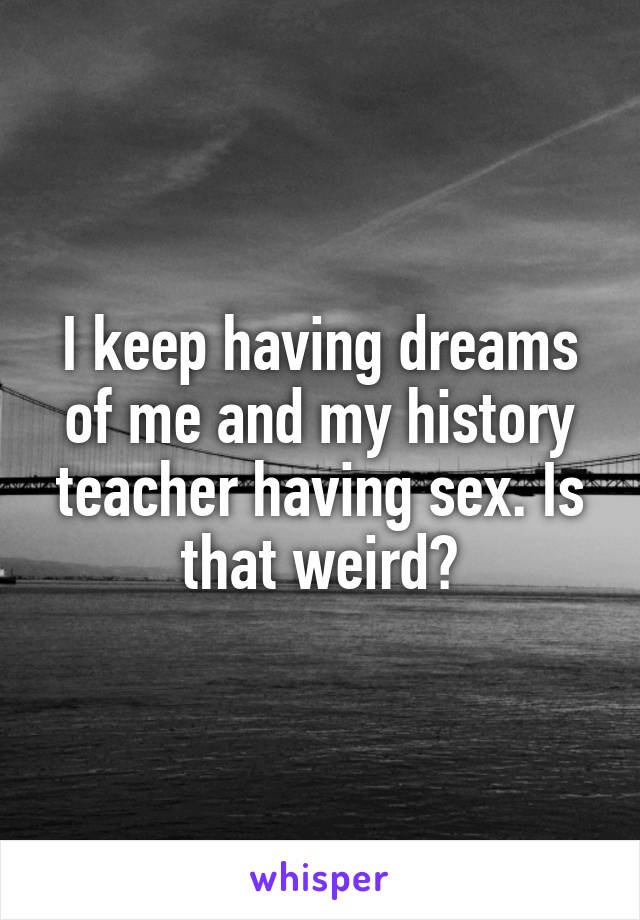 I keep having dreams of me and my history teacher having sex. Is that weird?