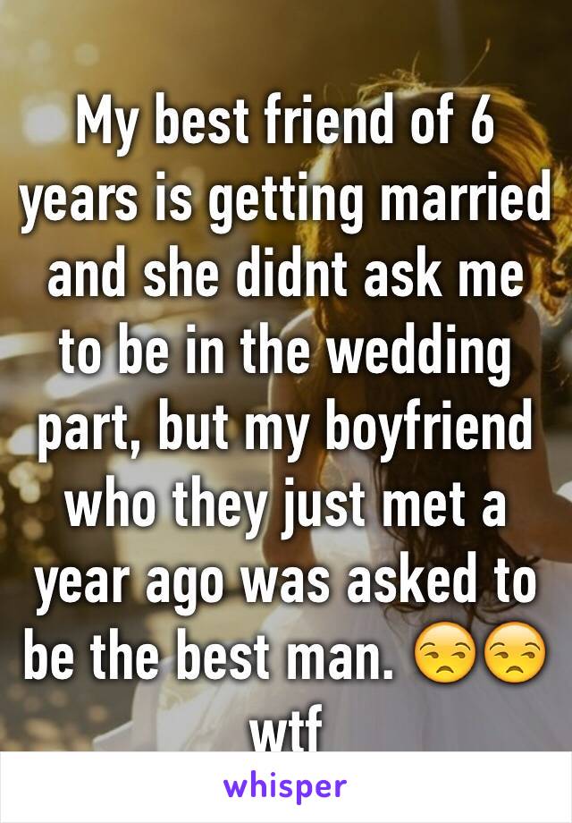 My best friend of 6 years is getting married and she didnt ask me to be in the wedding part, but my boyfriend who they just met a year ago was asked to be the best man. 😒😒 wtf