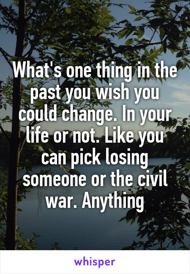 What's one thing in the past you wish you could change. In your life or not. Like you can pick losing someone or the civil war. Anything