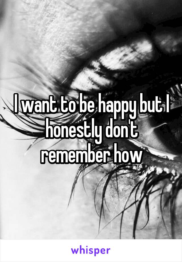I want to be happy but I honestly don't remember how