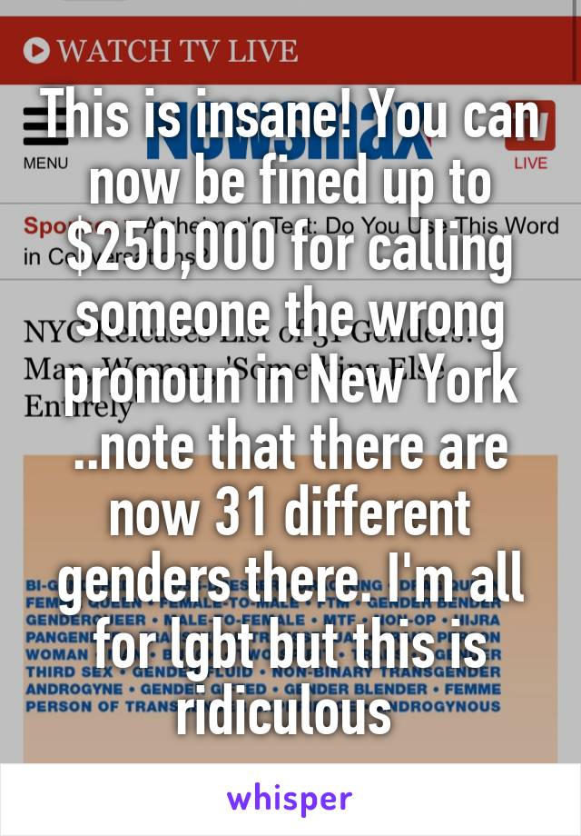 This is insane! You can now be fined up to $250,000 for calling someone the wrong pronoun in New York ..note that there are now 31 different genders there. I'm all for lgbt but this is ridiculous 