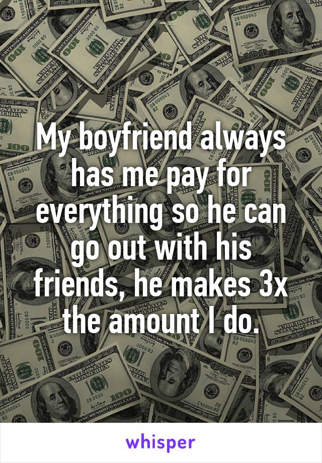 My boyfriend always has me pay for everything so he can go out with his friends, he makes 3x the amount I do.