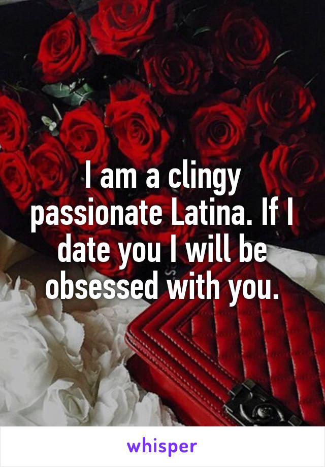 I am a clingy passionate Latina. If I date you I will be obsessed with you.
