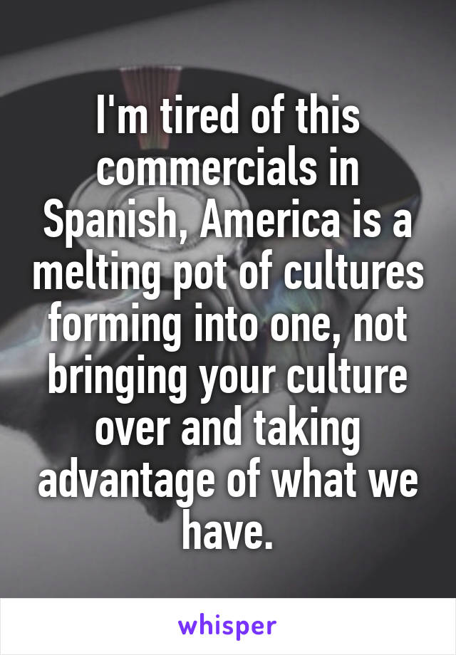 I'm tired of this commercials in Spanish, America is a melting pot of cultures forming into one, not bringing your culture over and taking advantage of what we have.