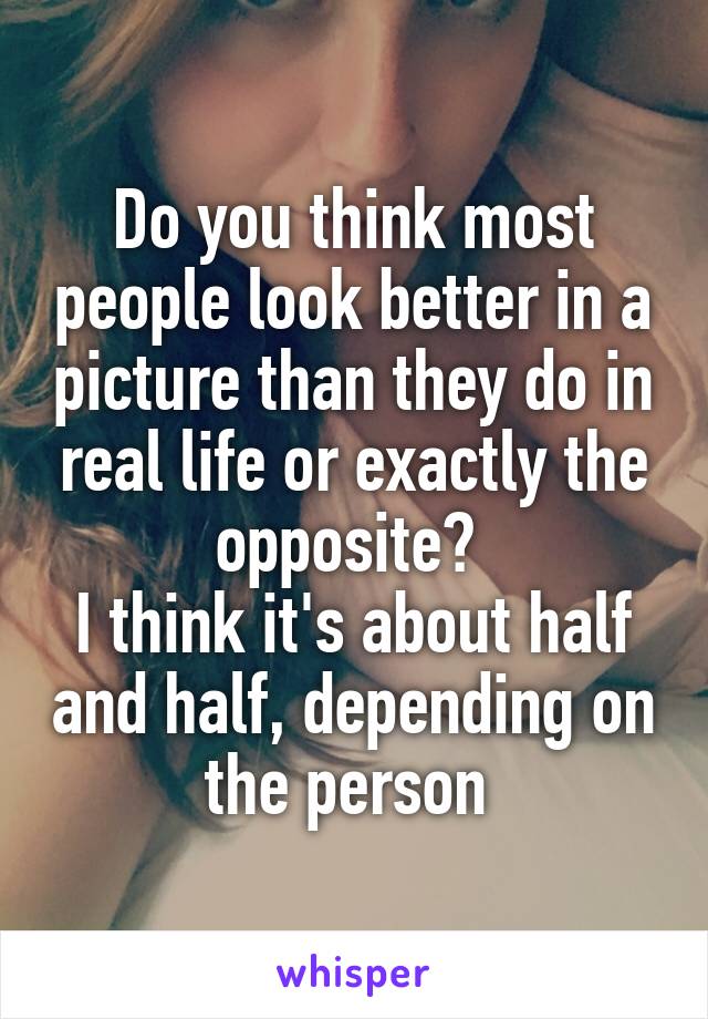 Do you think most people look better in a picture than they do in real life or exactly the opposite? 
I think it's about half and half, depending on the person 