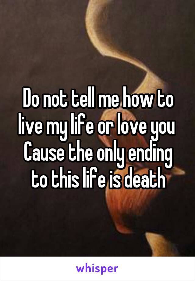 Do not tell me how to live my life or love you 
Cause the only ending to this life is death