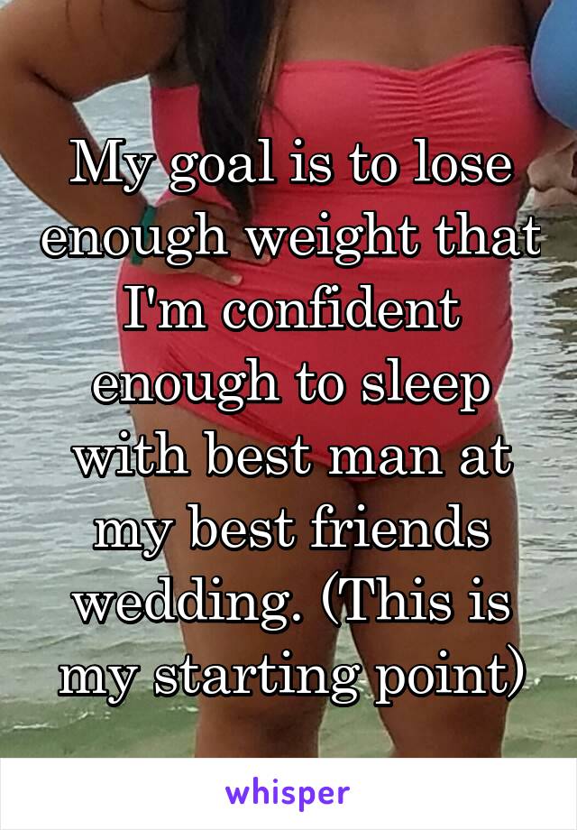 My goal is to lose enough weight that I'm confident enough to sleep with best man at my best friends wedding. (This is my starting point)