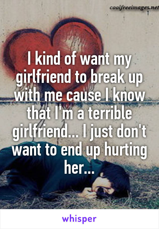 I kind of want my girlfriend to break up with me cause I know that I'm a terrible girlfriend... I just don't want to end up hurting her...
