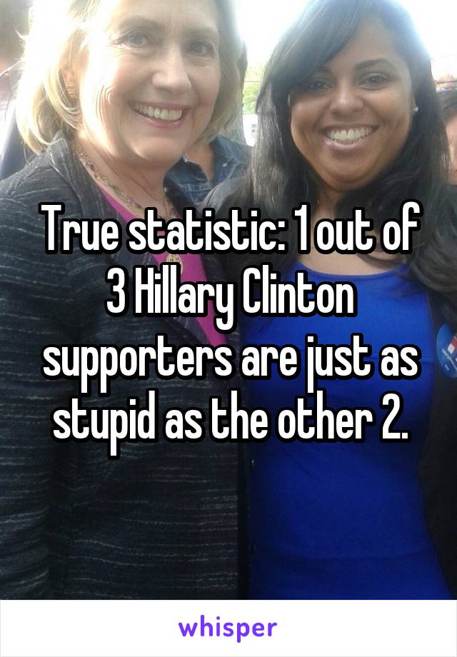 True statistic: 1 out of 3 Hillary Clinton supporters are just as stupid as the other 2.