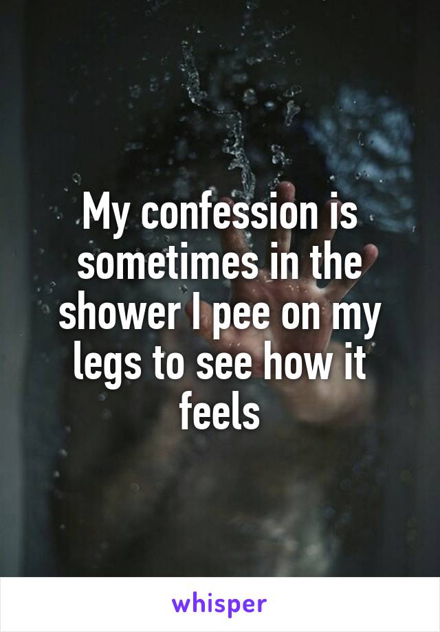 My confession is sometimes in the shower I pee on my legs to see how it feels