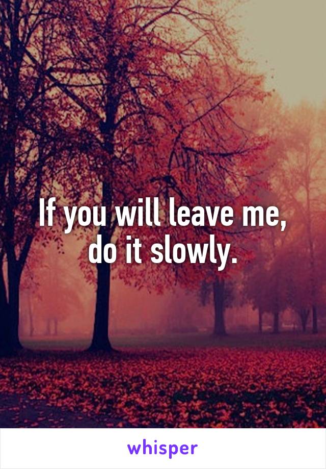 If you will leave me, do it slowly.