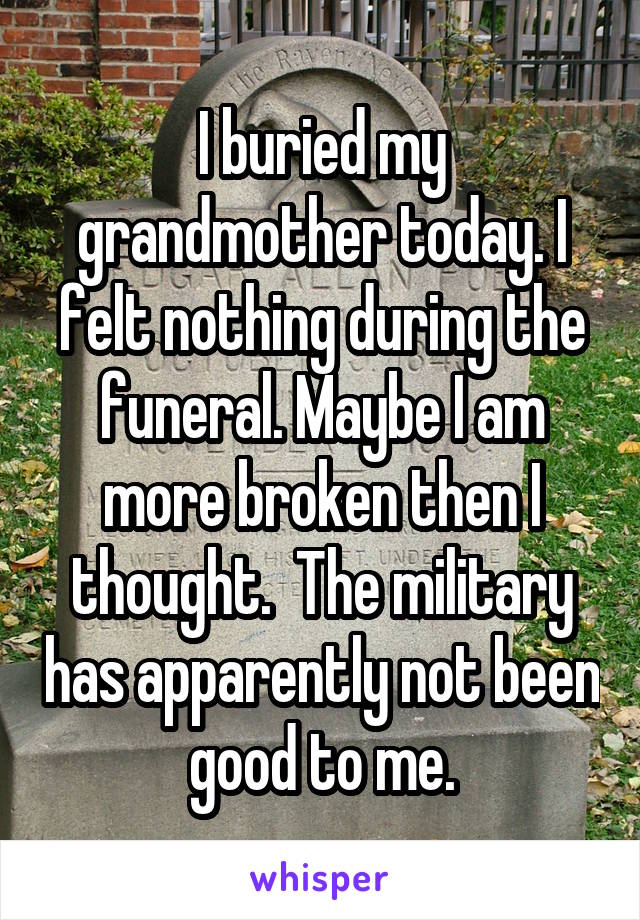I buried my grandmother today. I felt nothing during the funeral. Maybe I am more broken then I thought.  The military has apparently not been good to me.