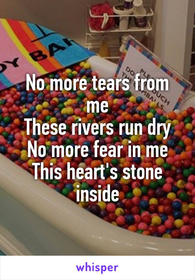 No more tears from me
These rivers run dry
No more fear in me
This heart's stone inside