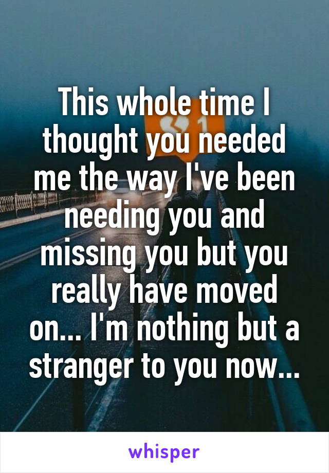 This whole time I thought you needed me the way I've been needing you and missing you but you really have moved on... I'm nothing but a stranger to you now...