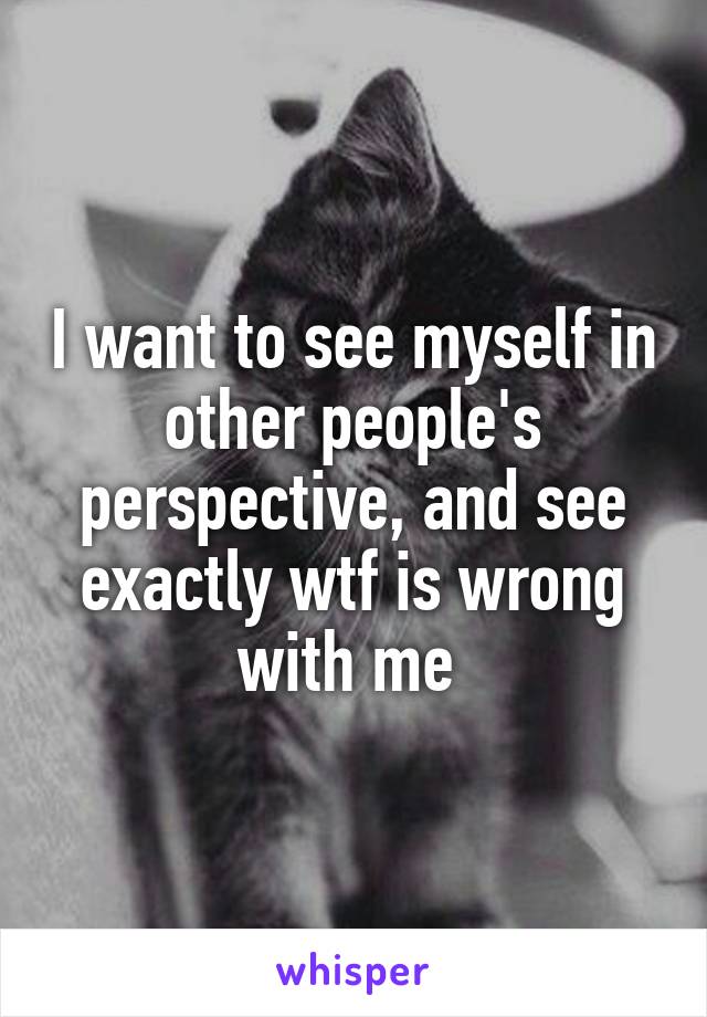I want to see myself in other people's perspective, and see exactly wtf is wrong with me 