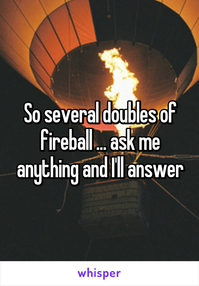 So several doubles of fireball ... ask me anything and I'll answer