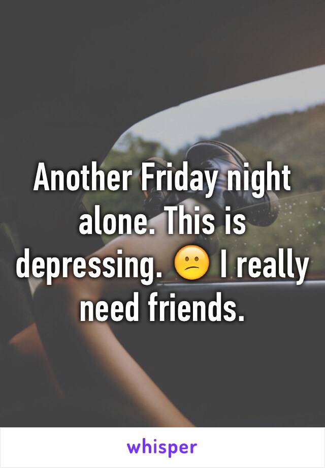 Another Friday night alone. This is depressing. 😕 I really need friends.