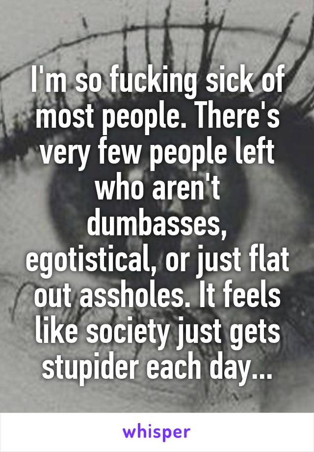 I'm so fucking sick of most people. There's very few people left who aren't dumbasses, egotistical, or just flat out assholes. It feels like society just gets stupider each day...