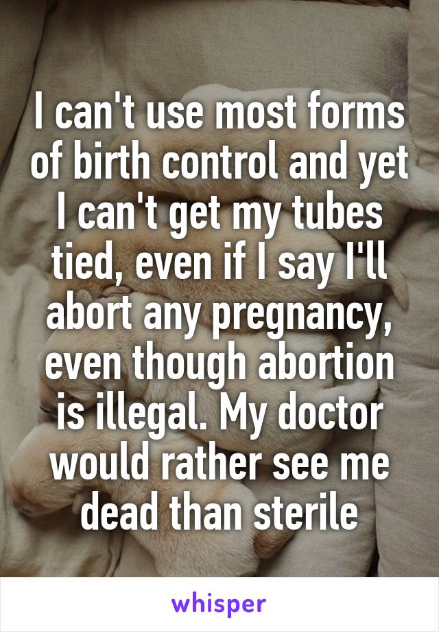 I can't use most forms of birth control and yet I can't get my tubes tied, even if I say I'll abort any pregnancy, even though abortion is illegal. My doctor would rather see me dead than sterile