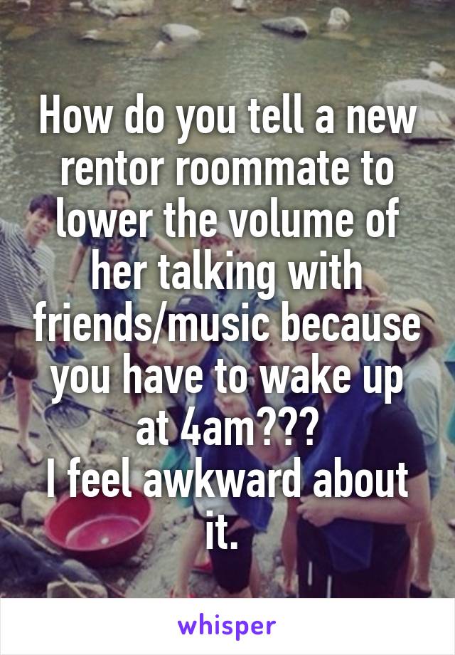 How do you tell a new rentor roommate to lower the volume of her talking with friends/music because you have to wake up at 4am???
I feel awkward about it. 