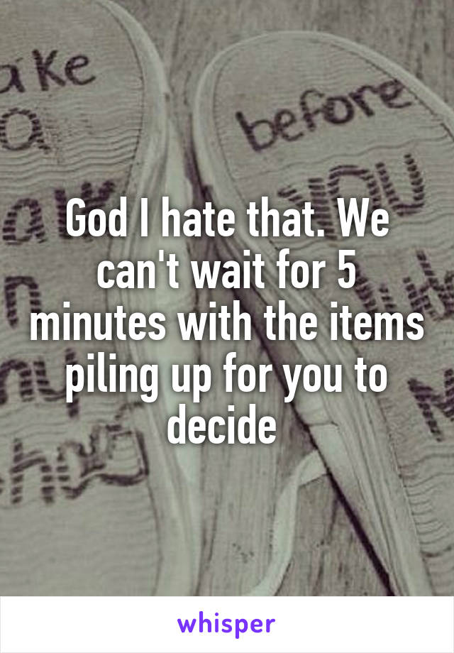 God I hate that. We can't wait for 5 minutes with the items piling up for you to decide 