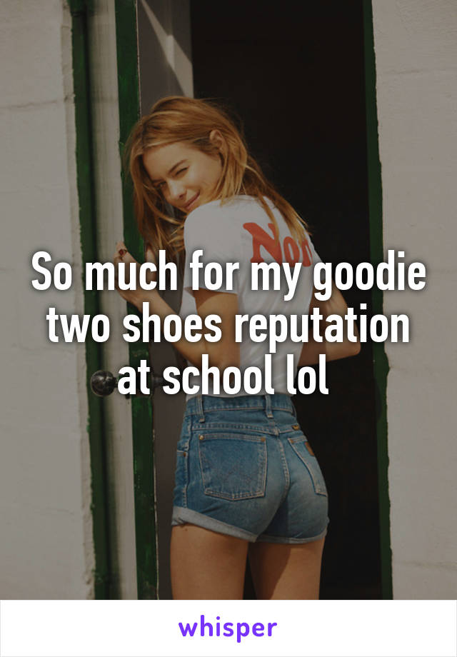 So much for my goodie two shoes reputation at school lol 
