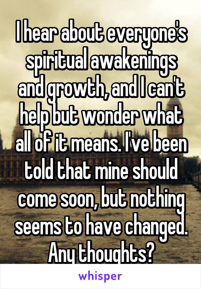 I hear about everyone's spiritual awakenings and growth, and I can't help but wonder what all of it means. I've been told that mine should come soon, but nothing seems to have changed. Any thoughts?