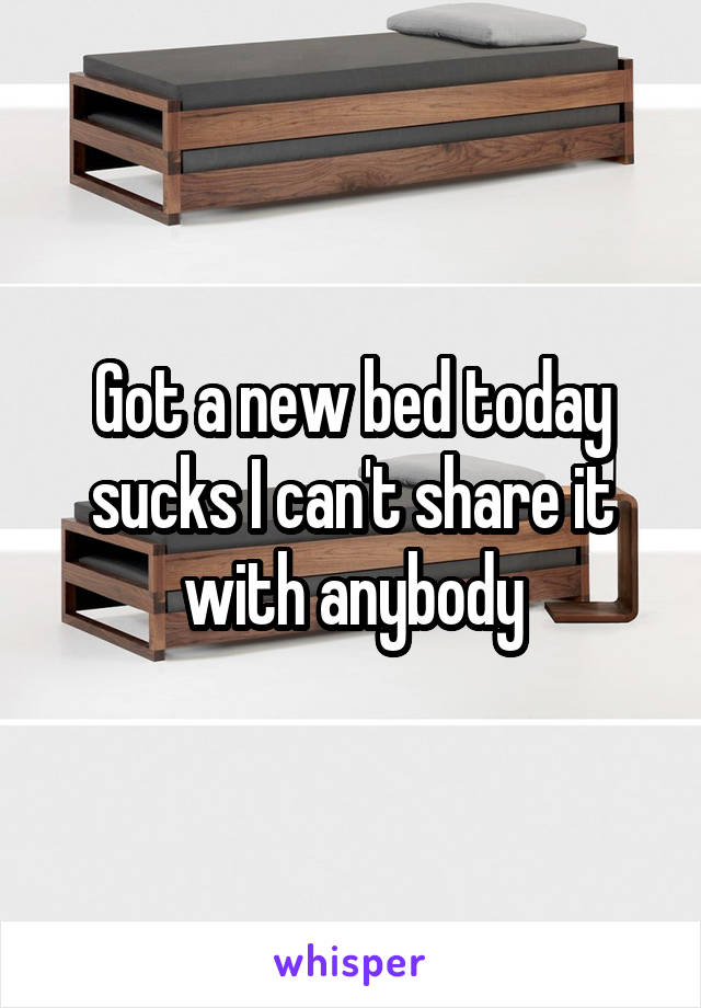 Got a new bed today sucks I can't share it with anybody