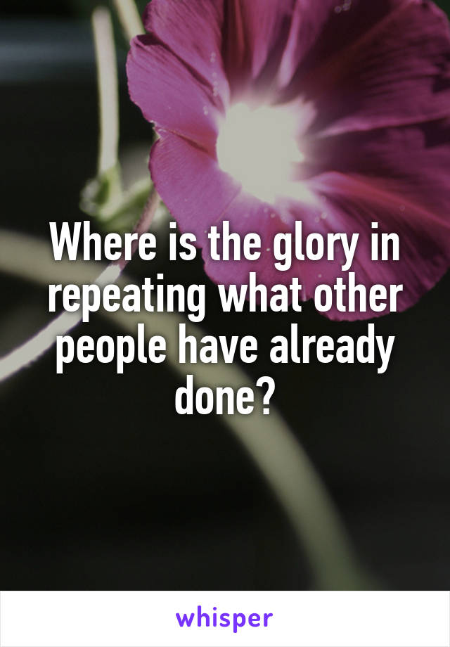 Where is the glory in repeating what other people have already done?