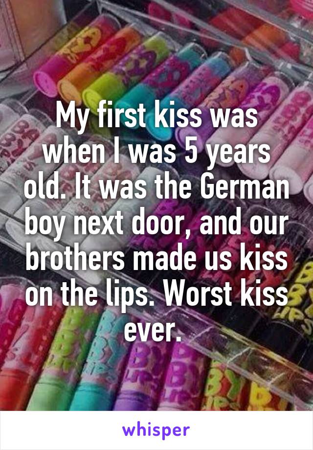 My first kiss was when I was 5 years old. It was the German boy next door, and our brothers made us kiss on the lips. Worst kiss ever. 