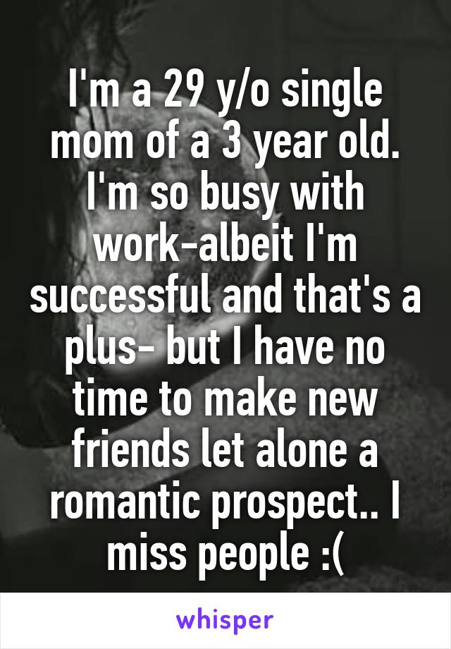 I'm a 29 y/o single mom of a 3 year old. I'm so busy with work-albeit I'm successful and that's a plus- but I have no time to make new friends let alone a romantic prospect.. I miss people :(