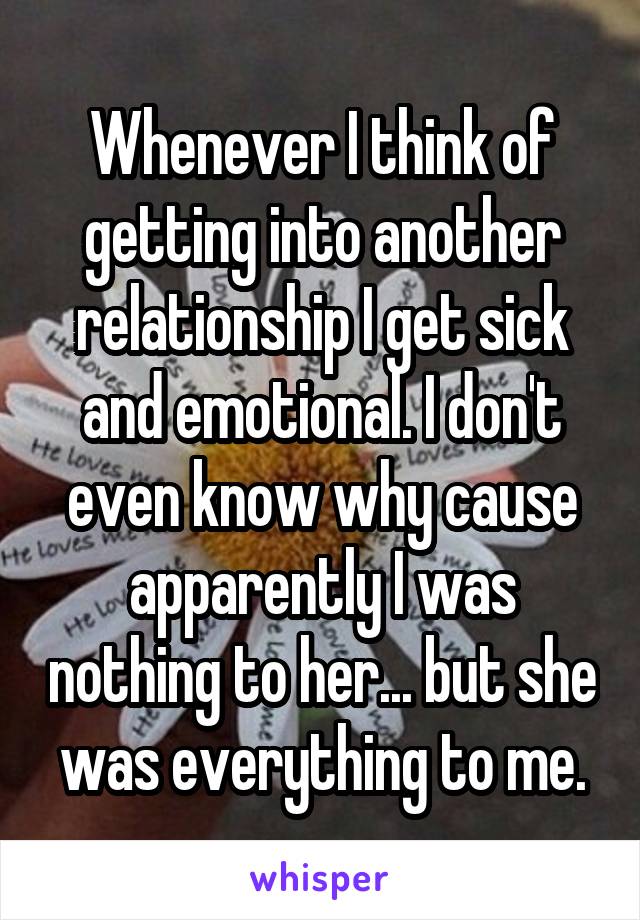 Whenever I think of getting into another relationship I get sick and emotional. I don't even know why cause apparently I was nothing to her... but she was everything to me.