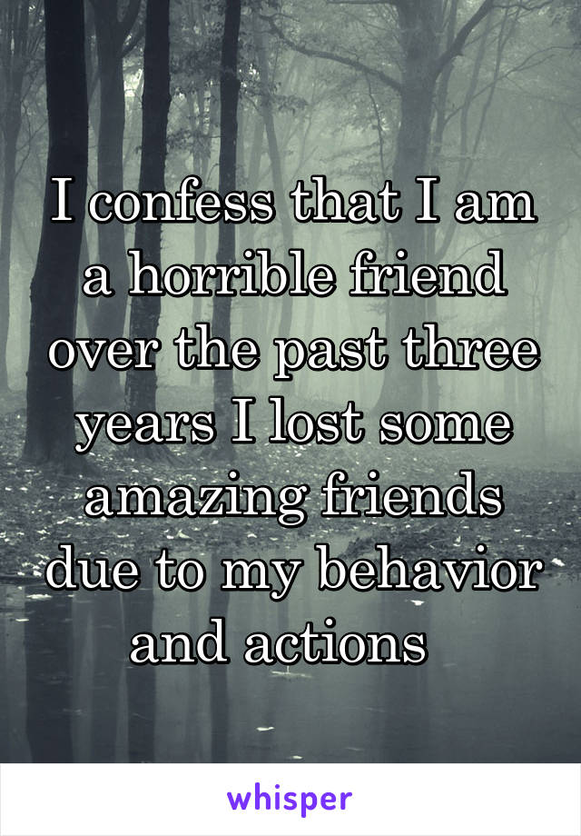 I confess that I am a horrible friend over the past three years I lost some amazing friends due to my behavior and actions  