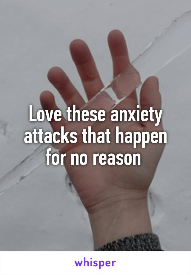 Love these anxiety attacks that happen for no reason 