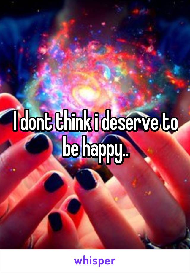 I dont think i deserve to be happy..