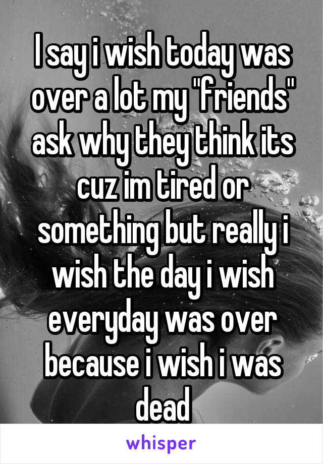 I say i wish today was over a lot my "friends" ask why they think its cuz im tired or something but really i wish the day i wish everyday was over because i wish i was dead