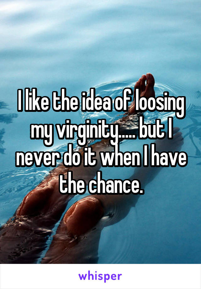 I like the idea of loosing my virginity..... but I never do it when I have the chance.
