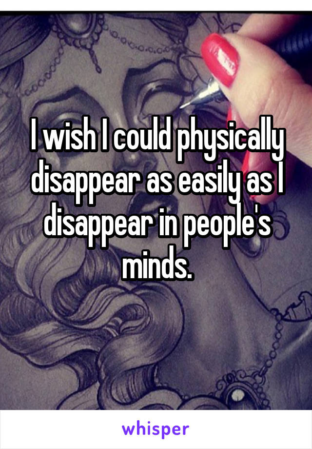 I wish I could physically disappear as easily as I disappear in people's minds.
