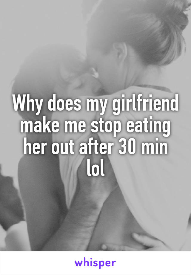 Why does my girlfriend make me stop eating her out after 30 min lol