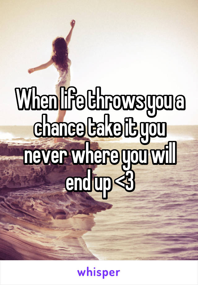 When life throws you a chance take it you never where you will end up <3