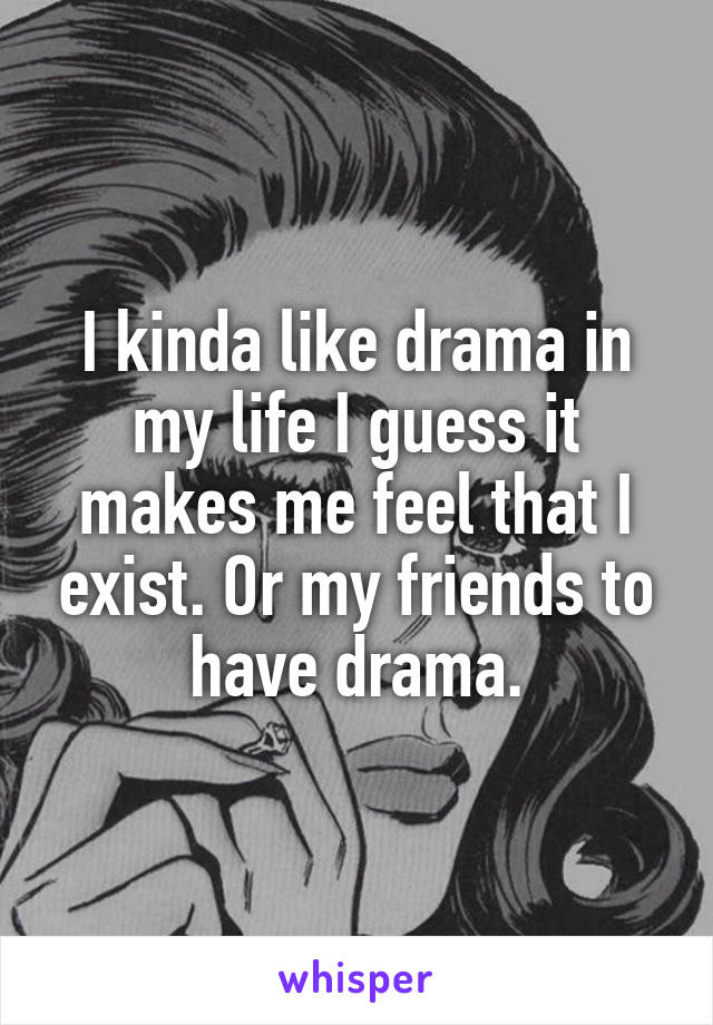 I kinda like drama in my life I guess it makes me feel that I exist. Or my friends to have drama.