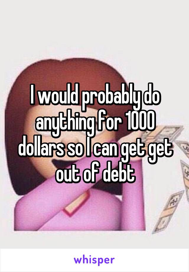 I would probably do anything for 1000 dollars so I can get get out of debt