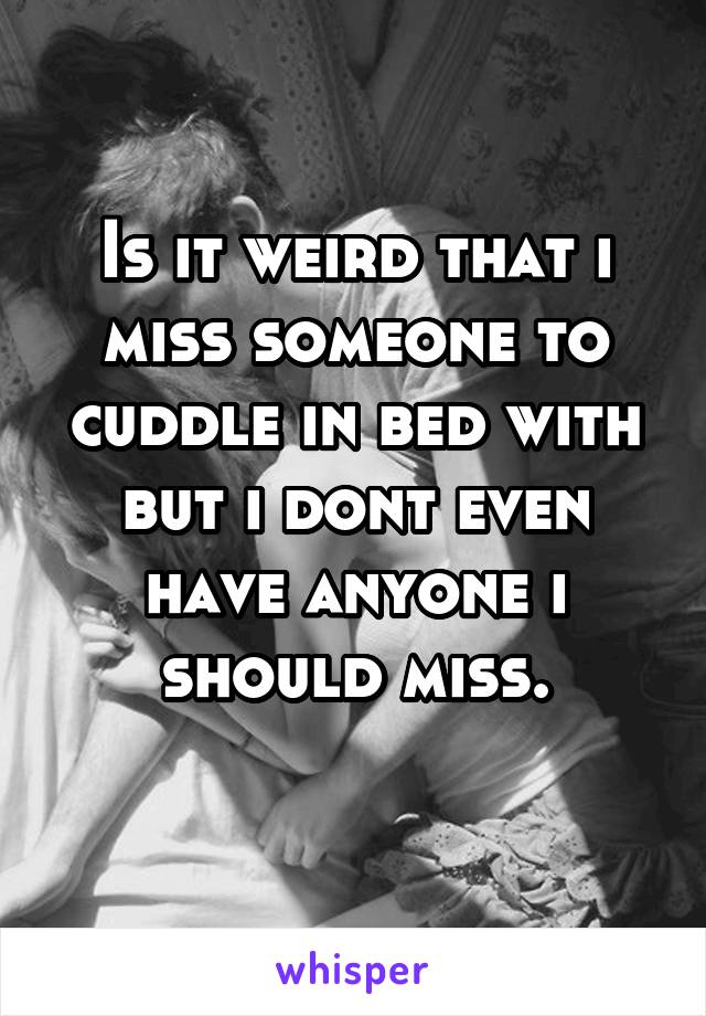 Is it weird that i miss someone to cuddle in bed with but i dont even have anyone i should miss.
