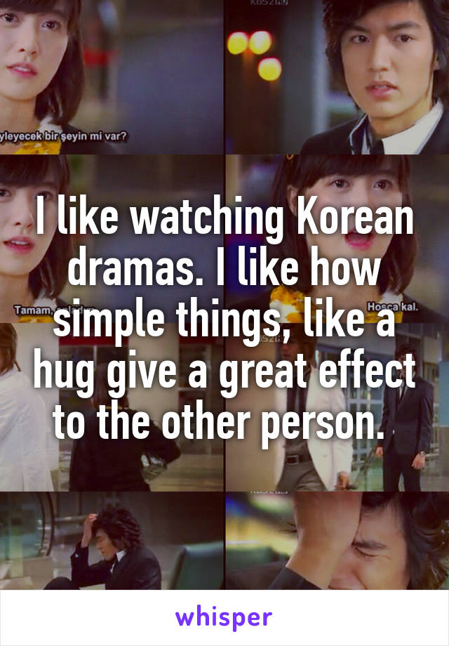 I like watching Korean dramas. I like how simple things, like a hug give a great effect to the other person. 