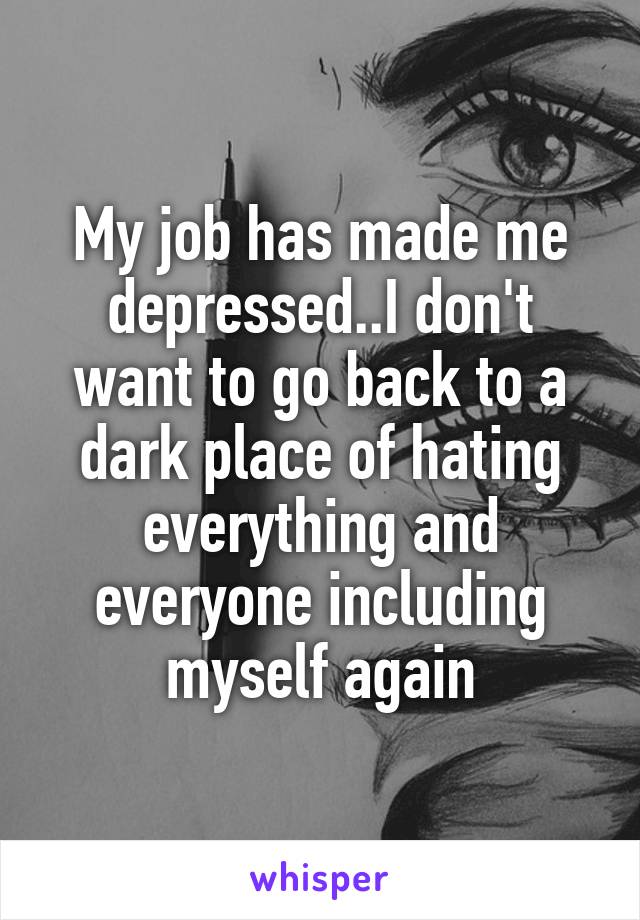 My job has made me depressed..I don't want to go back to a dark place of hating everything and everyone including myself again