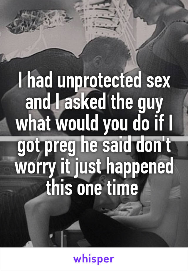 I had unprotected sex and I asked the guy what would you do if I got preg he said don't worry it just happened this one time 